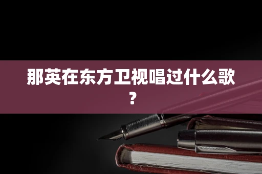 那英在东方卫视唱过什么歌？