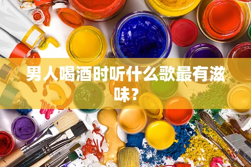 男人喝酒时听什么歌最有滋味？