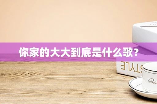你家的大大到底是什么歌？