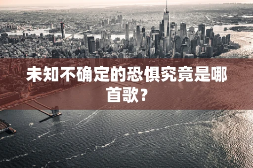 未知不确定的恐惧究竟是哪首歌？