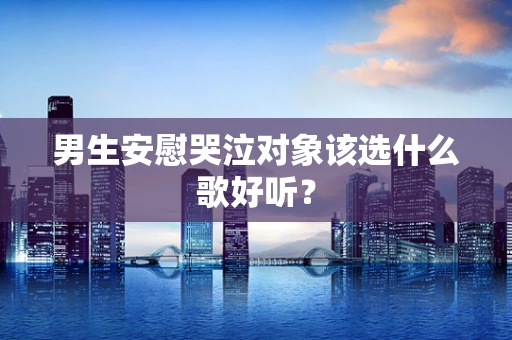 男生安慰哭泣对象该选什么歌好听？