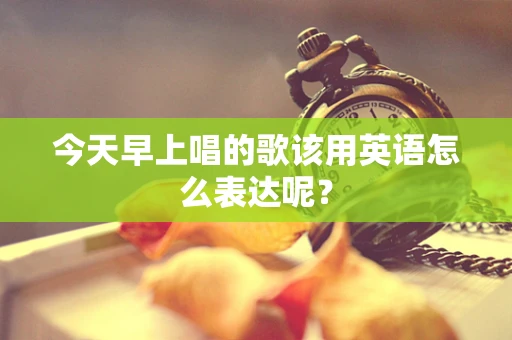 今天早上唱的歌该用英语怎么表达呢？