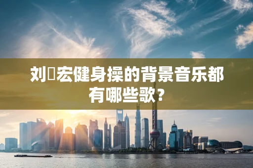 刘畊宏健身操的背景音乐都有哪些歌？