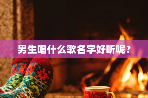 男生唱什么歌名字好听呢？