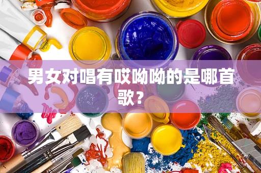 男女对唱有哎呦呦的是哪首歌？
