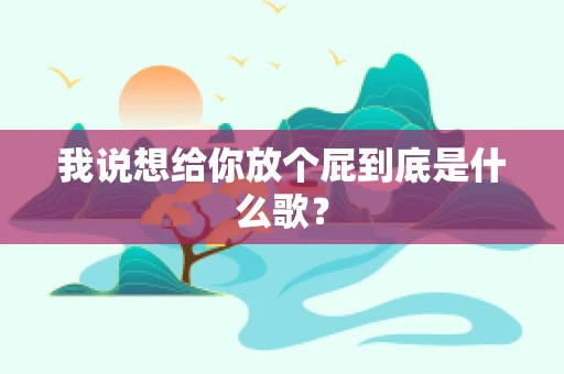 我说想给你放个屁到底是什么歌？