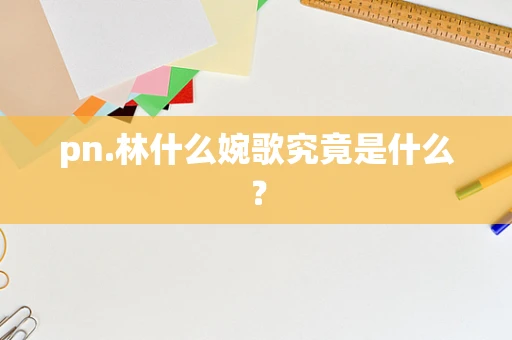 pn.林什么婉歌究竟是什么？