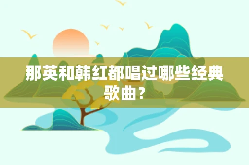 那英和韩红都唱过哪些经典歌曲？