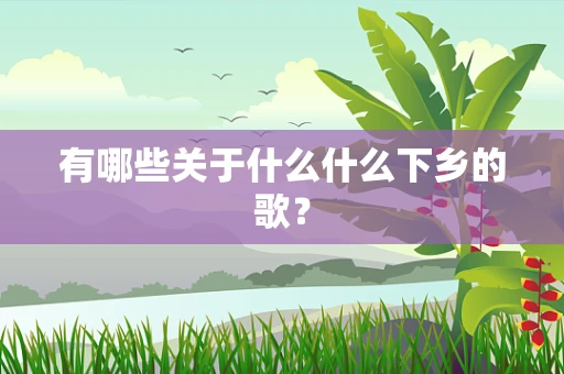 有哪些关于什么什么下乡的歌？