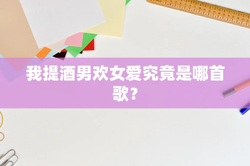我提酒男欢女爱究竟是哪首歌？