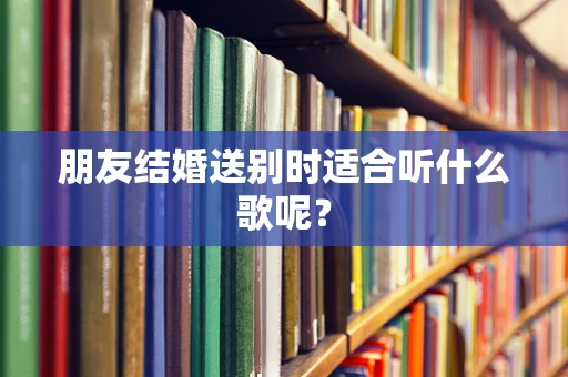 朋友结婚送别时适合听什么歌呢？