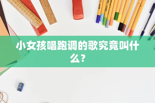 小女孩唱跑调的歌究竟叫什么？